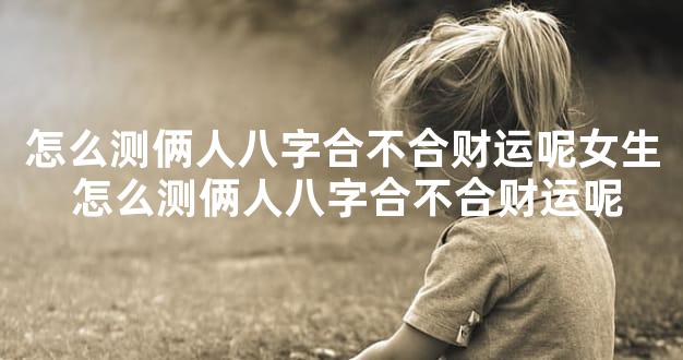 怎么测俩人八字合不合财运呢女生 怎么测俩人八字合不合财运呢